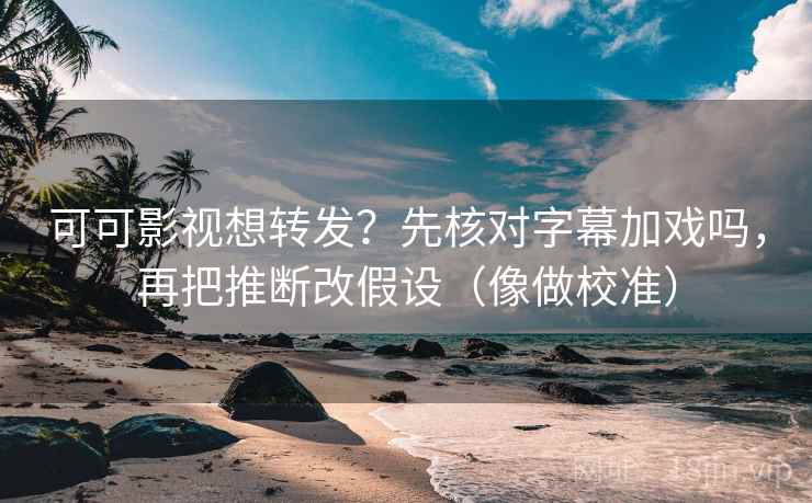 可可影视想转发？先核对字幕加戏吗，再把推断改假设（像做校准）