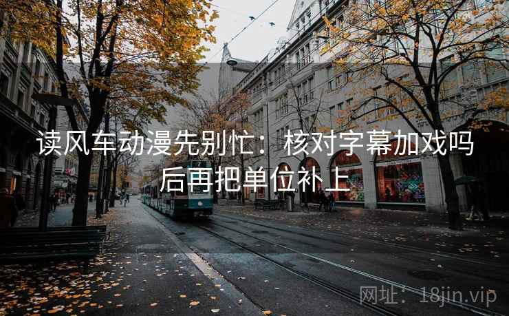 读风车动漫先别忙：核对字幕加戏吗后再把单位补上
