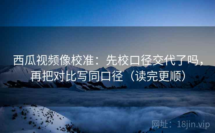 西瓜视频像校准：先校口径交代了吗，再把对比写同口径（读完更顺）