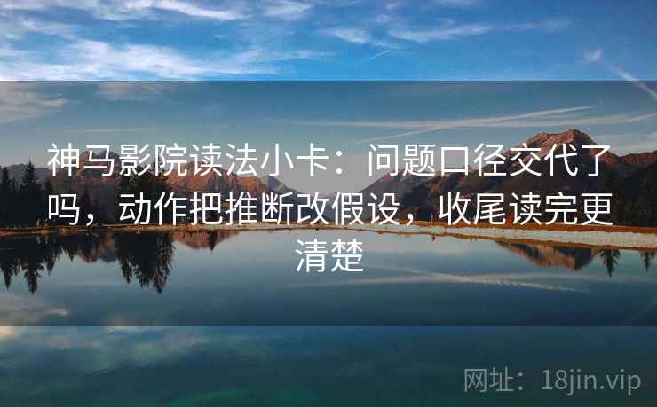 神马影院读法小卡：问题口径交代了吗，动作把推断改假设，收尾读完更清楚  第2张