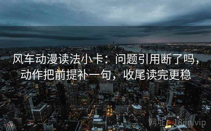 风车动漫读法小卡：问题引用断了吗，动作把前提补一句，收尾读完更稳  第2张