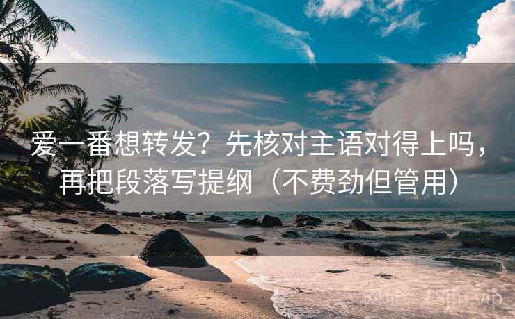 爱一番想转发？先核对主语对得上吗，再把段落写提纲（不费劲但管用）