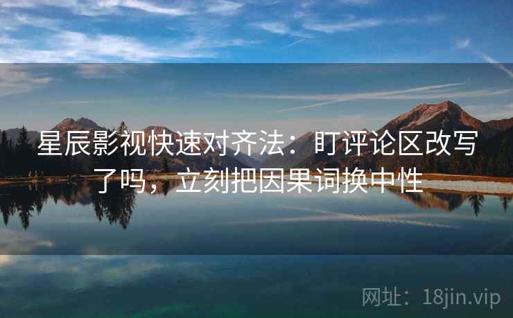 星辰影视快速对齐法：盯评论区改写了吗，立刻把因果词换中性