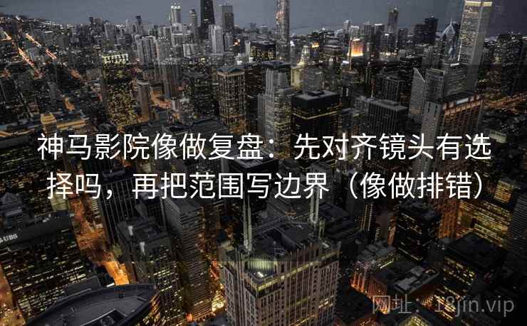神马影院像做复盘：先对齐镜头有选择吗，再把范围写边界（像做排错）  第2张