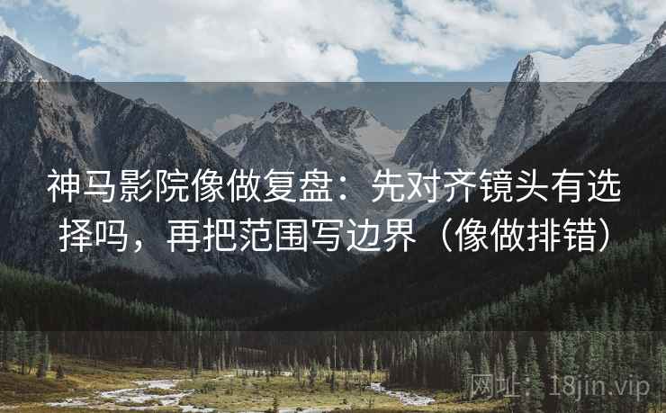 神马影院像做复盘：先对齐镜头有选择吗，再把范围写边界（像做排错）