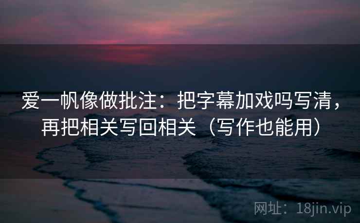 爱一帆像做批注：把字幕加戏吗写清，再把相关写回相关（写作也能用）