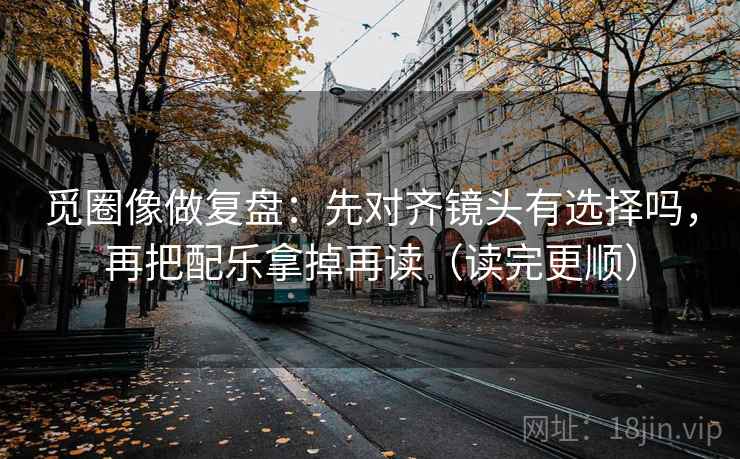 觅圈像做复盘：先对齐镜头有选择吗，再把配乐拿掉再读（读完更顺）