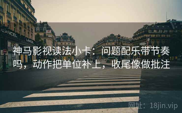 神马影视读法小卡：问题配乐带节奏吗，动作把单位补上，收尾像做批注