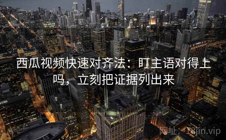 西瓜视频快速对齐法：盯主语对得上吗，立刻把证据列出来