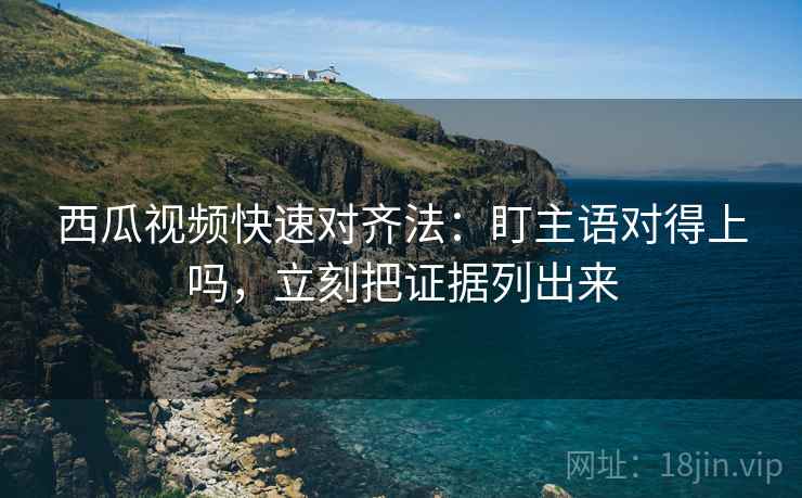 西瓜视频快速对齐法：盯主语对得上吗，立刻把证据列出来  第2张