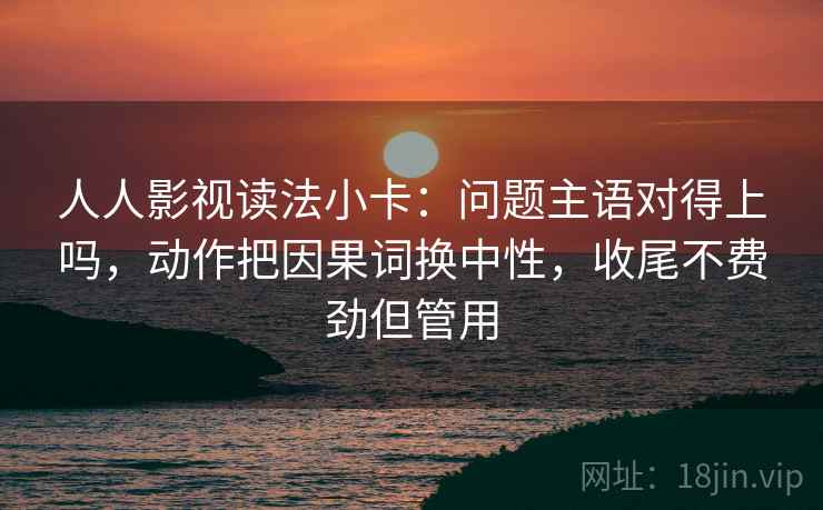 人人影视读法小卡：问题主语对得上吗，动作把因果词换中性，收尾不费劲但管用