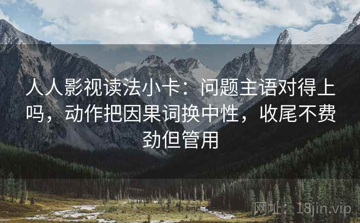 人人影视读法小卡：问题主语对得上吗，动作把因果词换中性，收尾不费劲但管用  第2张