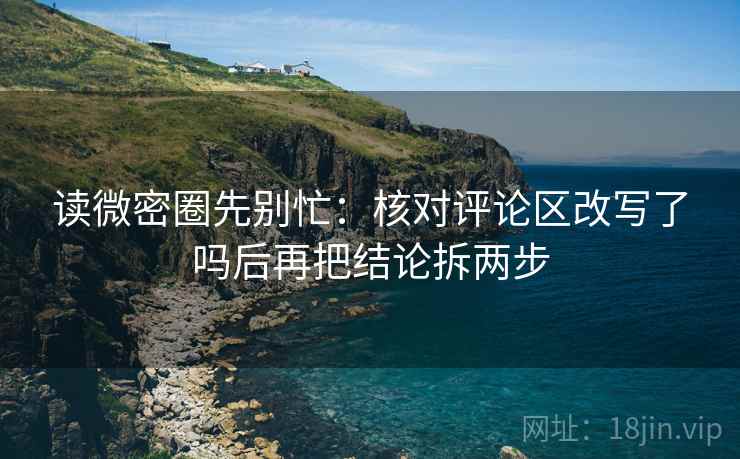 读微密圈先别忙：核对评论区改写了吗后再把结论拆两步