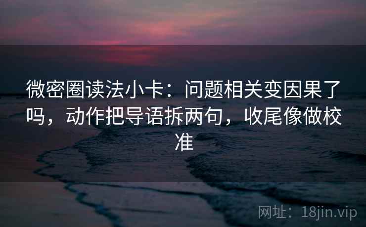 微密圈读法小卡：问题相关变因果了吗，动作把导语拆两句，收尾像做校准  第2张