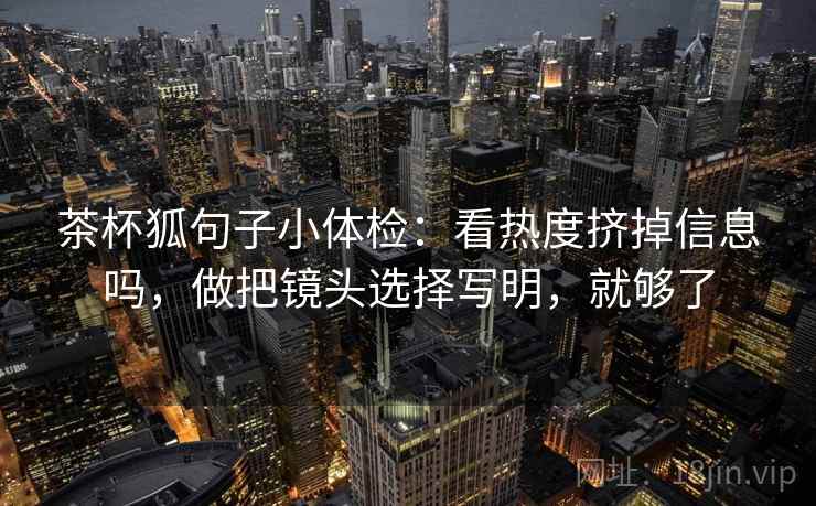 茶杯狐句子小体检：看热度挤掉信息吗，做把镜头选择写明，就够了  第2张