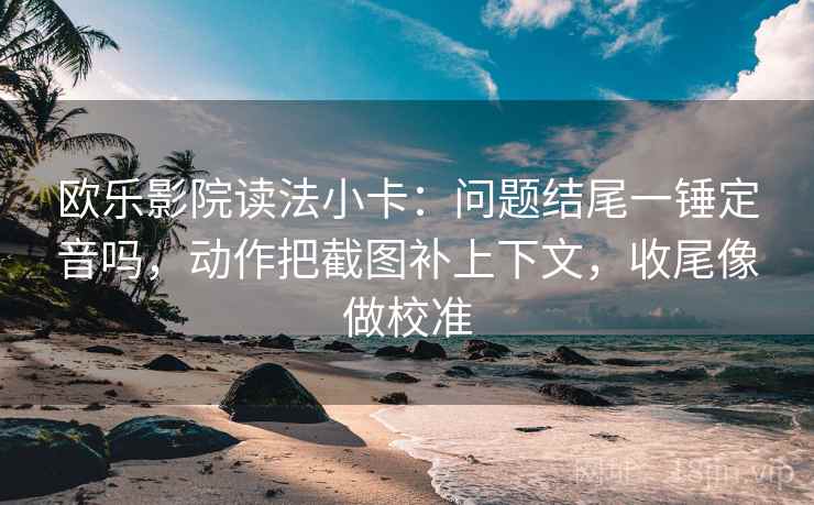 欧乐影院读法小卡：问题结尾一锤定音吗，动作把截图补上下文，收尾像做校准