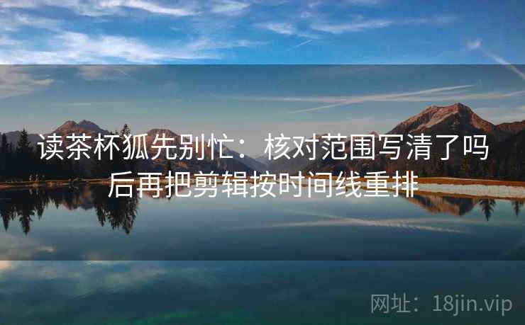 读茶杯狐先别忙：核对范围写清了吗后再把剪辑按时间线重排