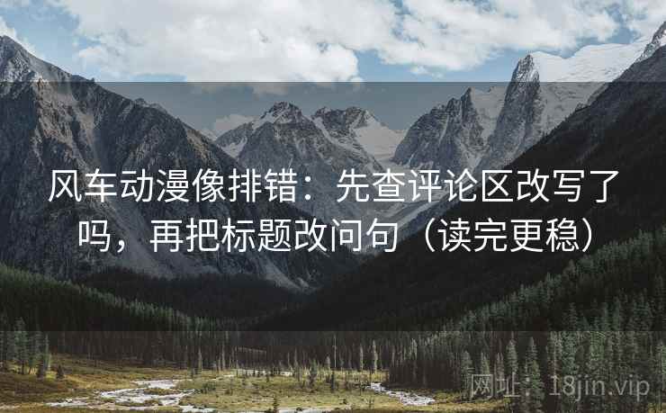 风车动漫像排错：先查评论区改写了吗，再把标题改问句（读完更稳）  第2张