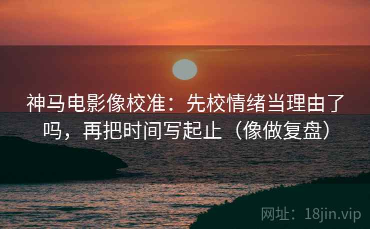 神马电影像校准：先校情绪当理由了吗，再把时间写起止（像做复盘）  第2张