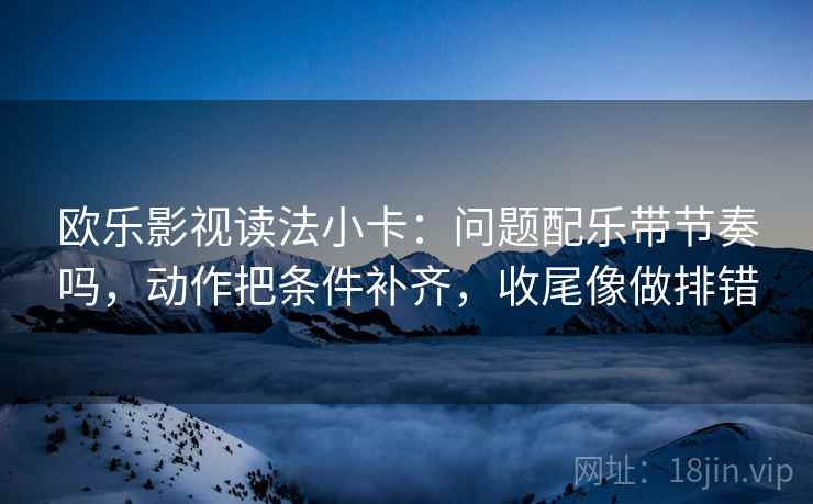 欧乐影视读法小卡：问题配乐带节奏吗，动作把条件补齐，收尾像做排错