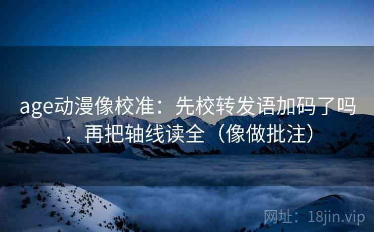 age动漫像校准：先校转发语加码了吗，再把轴线读全（像做批注）