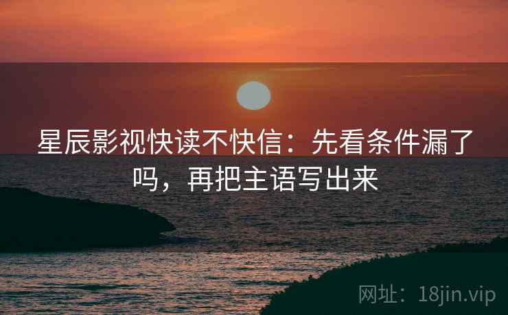 星辰影视快读不快信：先看条件漏了吗，再把主语写出来