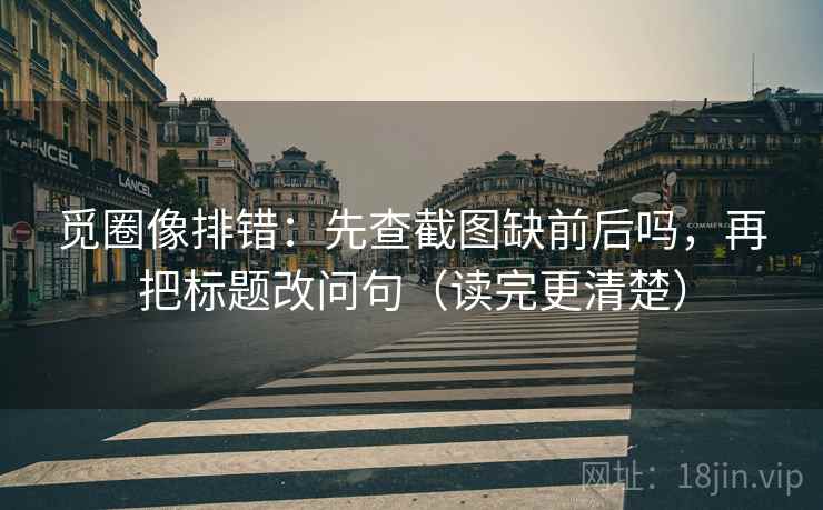 觅圈像排错：先查截图缺前后吗，再把标题改问句（读完更清楚）