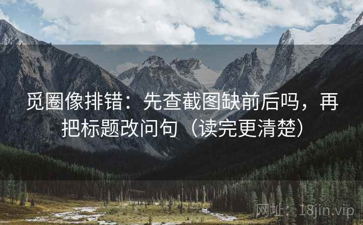 觅圈像排错：先查截图缺前后吗，再把标题改问句（读完更清楚）  第2张